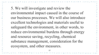 5. We will investigate and review the
environmental impact caused in the course of
our business processes. We will also introduce
excellent technologies and materials useful to
safeguard the environment, in other words, to
reduce environmental burdens through energy
and resource saving, recycling, chemical
substance management, consideration for the
ecosystem, and other measures.
17
 