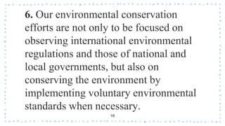 6. Our environmental conservation
efforts are not only to be focused on
observing international environmental
regulations and those of national and
local governments, but also on
conserving the environment by
implementing voluntary environmental
standards when necessary.
18
 
