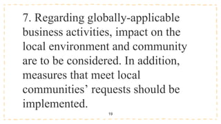 19
7. Regarding globally-applicable
business activities, impact on the
local environment and community
are to be considered. In addition,
measures that meet local
communities’ requests should be
implemented.
 