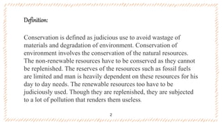 Definition:
Conservation is defined as judicious use to avoid wastage of
materials and degradation of environment. Conservation of
environment involves the conservation of the natural resources.
The non-renewable resources have to be conserved as they cannot
be replenished. The reserves of the resources such as fossil fuels
are limited and man is heavily dependent on these resources for his
day to day needs. The renewable resources too have to be
judiciously used. Though they are replenished, they are subjected
to a lot of pollution that renders them useless.
2
 
