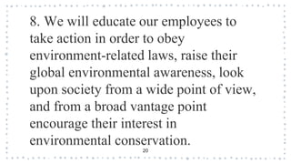 8. We will educate our employees to
take action in order to obey
environment-related laws, raise their
global environmental awareness, look
upon society from a wide point of view,
and from a broad vantage point
encourage their interest in
environmental conservation.
20
 