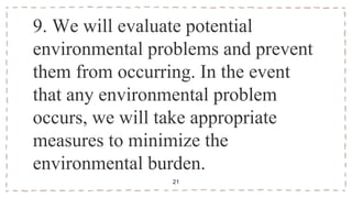 9. We will evaluate potential
environmental problems and prevent
them from occurring. In the event
that any environmental problem
occurs, we will take appropriate
measures to minimize the
environmental burden.
21
 