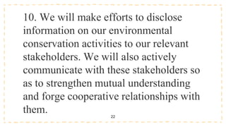22
10. We will make efforts to disclose
information on our environmental
conservation activities to our relevant
stakeholders. We will also actively
communicate with these stakeholders so
as to strengthen mutual understanding
and forge cooperative relationships with
them.
 