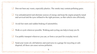  Don not burn any waste, especially plastics. The smoke may contain polluting gases.
 Use unleaded petrol and alternate sources of energy and keep the engine properly tuned
and serviced and the tyres inflated to the right pressure, so that vehicle runs efficiently.
 Avoid fast starts and sudden braking of automobiles.
 Walk or cycle wherever possible. Walking and cycling can help to keep you fit.
 Use public transport wherever you can, or form a car pool for everyday travel.
 Send your waste oil, old batteries and used tyres to a garage for recycling or safe
disposal; all these can cause serious pollution.
5
 