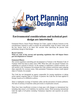 Environmental considerations and technical port
            design are intertwined.
Emmanuel Diacos, Senior Project Manager for Caltex, speaks to Bryan Camoens on the
considerations required in order to prepare the prefeasibility study for future works and
the key factors need to be taken into account when specifying the process from
preliminary design to final design.

Bryan Camoens:
What are some of the current and upcoming regulations that will Impact future
port developments in Vietnam?

Emmanuel Diacos:
The current regulation controlling port development in Vietnam is the Maritime Code of
Vietnam which has been in place since 1990. When this code was passed Vietnam was
embarking on a period of renewal. As the strategy to implement a market economy was
still unclear to the Vietnamese Government this code contains restrictions upon seagoing
ships especially for overseas routes. Only permanent Vietnamese citizens could register
ships in Vietnam, for example.

The Code has not designated an agency responsible for issuing regulations or taking
action against seagoing ships in Vietnam. In practice the Code has not been applied to
foreign vessels as it is difficult to enforce.

There is inadequate coverage of maritime safety and the prevention of marine pollution.
The lack of currency of maritime safety provisions is of particular concern.

There have been insufficient revisions to keep pace with changes to international law
including ship owner’s civil liabilities for maritime claims. With increasing international
trade the rights of all parties including Vietnamese importers and exporters are poorly
covered.
 