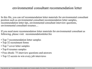 environmental consultant recommendation letter 
In this file, you can ref recommendation letter materials for environmental consultant 
position such as environmental consultant recommendation letter samples, 
recommendation letter tips, environmental consultant interview questions, 
environmental consultant resumes… 
If you need more recommendation letter materials for environmental consultant as 
following, please visit: recommendationletter.biz 
• Top 7 recommendation letter samples 
• Top 32 recruitment forms 
• Top 7 cover letter samples 
• Top 8 resumes samples 
• Free ebook: 75 interview questions and answers 
• Top 12 secrets to win every job interviews 
Interview questions and answers – free download/ pdf and ppt file 
Top materials: top 7 recommendation letter samples, top 8 resumes samples, free ebook: 75 interview questions and answers. Free pdf download 
 