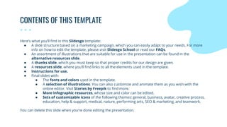 CONTENTS OF THIS TEMPLATE
Here’s what you’ll find in this Slidesgo template:
● A slide structure based on a marketing campaign, which you can easily adapt to your needs. For more
info on how to edit the template, please visit Slidesgo School or read our FAQs.
● An assortment of illustrations that are suitable for use in the presentation can be found in the
alternative resources slide.
● A thanks slide, which you must keep so that proper credits for our design are given.
● A resources slide, where you’ll find links to all the elements used in the template.
● Instructions for use.
● Final slides with:
● The fonts and colors used in the template.
● A selection of illustrations. You can also customize and animate them as you wish with the
online editor. Visit Stories by Freepik to find more.
● More infographic resources, whose size and color can be edited.
● Sets of customizable icons of the following themes: general, business, avatar, creative process,
education, help & support, medical, nature, performing arts, SEO & marketing, and teamwork.
You can delete this slide when you’re done editing the presentation.
 
