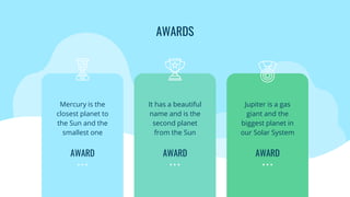 AWARDS
Mercury is the
closest planet to
the Sun and the
smallest one
AWARD
It has a beautiful
name and is the
second planet
from the Sun
AWARD
Jupiter is a gas
giant and the
biggest planet in
our Solar System
AWARD
 
