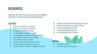 RESOURCES
● People saving the planet ecology concept
● Nature background ecology concept
● Puzzle and people concept
● Landing page garbage bins
● Landing page time to recycle
PHOTOS:
● Windmills in field
● Hands holding earth globe
VECTORS:
● Public contributions concept
● Public contributions concept 2
● Ecology concept flat design
● Landing page template recycle
● Landing page template ecology concept
● Earth globes collection flat design
● Renewable energy symbol
● Round infographic ecology concept
● Landing page template ecology car
● Landing page template ecology landscape
Did you like the resources on this template?
Get them for free at our other websites.
 