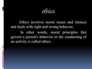 ethics
Ethics involves moral issues and choices
and deals with right and wrong behavior.
In other words, moral principles that
govern a person's behavior or the conducting of
an activity is called ethics.
 