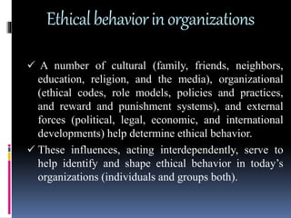 Ethicalbehaviorinorganizations
 A number of cultural (family, friends, neighbors,
education, religion, and the media), organizational
(ethical codes, role models, policies and practices,
and reward and punishment systems), and external
forces (political, legal, economic, and international
developments) help determine ethical behavior.
 These influences, acting interdependently, serve to
help identify and shape ethical behavior in today’s
organizations (individuals and groups both).
 