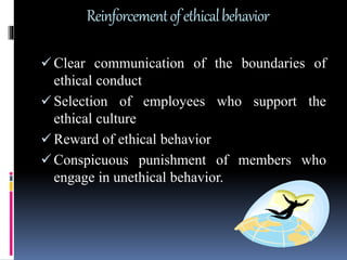 Reinforcementofethicalbehavior
 Clear communication of the boundaries of
ethical conduct
 Selection of employees who support the
ethical culture
 Reward of ethical behavior
 Conspicuous punishment of members who
engage in unethical behavior.
 