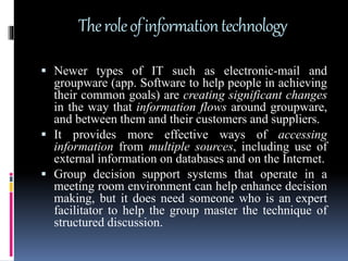 Theroleofinformationtechnology
 Newer types of IT such as electronic-mail and
groupware (app. Software to help people in achieving
their common goals) are creating significant changes
in the way that information flows around groupware,
and between them and their customers and suppliers.
 It provides more effective ways of accessing
information from multiple sources, including use of
external information on databases and on the Internet.
 Group decision support systems that operate in a
meeting room environment can help enhance decision
making, but it does need someone who is an expert
facilitator to help the group master the technique of
structured discussion.
 