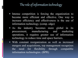 Theroleofinformationtechnology
 Intense competition is forcing the organization to
become more efficient and effective. One way to
increase efficiency and effectiveness is the use of
information technology. (comp. edge)
 As the industry becomes more global in its
procurement, manufacturing and marketing
operations, it requires greater use of information
technology to reduce time and space barriers.
 With constant reorganization as well as increased
mergers and acquisitions, top management recognizes
the need for flexibility through compatible
information technologies. (BPR)
 