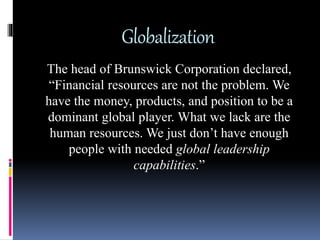 Globalization
The head of Brunswick Corporation declared,
“Financial resources are not the problem. We
have the money, products, and position to be a
dominant global player. What we lack are the
human resources. We just don’t have enough
people with needed global leadership
capabilities.”
 