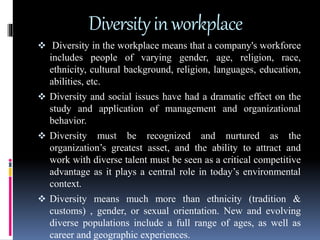 Diversityinworkplace
 Diversity in the workplace means that a company's workforce
includes people of varying gender, age, religion, race,
ethnicity, cultural background, religion, languages, education,
abilities, etc.
 Diversity and social issues have had a dramatic effect on the
study and application of management and organizational
behavior.
 Diversity must be recognized and nurtured as the
organization’s greatest asset, and the ability to attract and
work with diverse talent must be seen as a critical competitive
advantage as it plays a central role in today’s environmental
context.
 Diversity means much more than ethnicity (tradition &
customs) , gender, or sexual orientation. New and evolving
diverse populations include a full range of ages, as well as
career and geographic experiences.
 