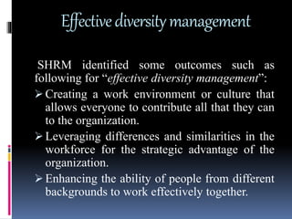 Effectivediversitymanagement
SHRM identified some outcomes such as
following for “effective diversity management”:
 Creating a work environment or culture that
allows everyone to contribute all that they can
to the organization.
 Leveraging differences and similarities in the
workforce for the strategic advantage of the
organization.
 Enhancing the ability of people from different
backgrounds to work effectively together.
 