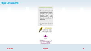 Major Conventions :
Minamata Convention
• It is an international
environmental treaty
intended to protect
health and the
environment from
the adverse effects of
mercury.
• It came into force in
2017.
2013 1992 2013 1998
08-05-2021 SGY32104 18
119 Nations as of
October 2018.
2001
 