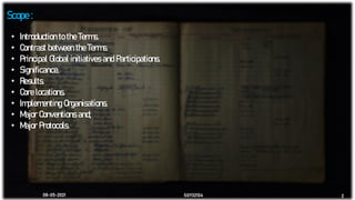 08-05-2021 SGY32104 2
Scope :
• Introduction to the Terms.
• Contrast between the Terms.
• Principal Global initiatives and Participations.
• Significance.
• Results.
• Core locations.
• Implementing Organisations.
• Major Conventions and;
• Major Protocols.
 