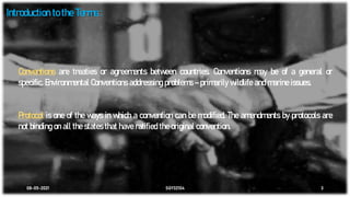 08-05-2021 SGY32104 3
Introduction to the Terms :
Conventions are treaties or agreements between countries. Conventions may be of a general or
specific. Environmental Conventions addressing problems – primarily wildlife and marine issues.
Protocol is one of the ways in which a convention can be modified. The amendments by protocols are
not binding on all the states that have ratified the original convention.
 