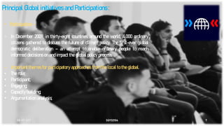 08-05-2021 SGY32104 7
Principal Global initiatives and Participations :
• Participation –
- In December 2009, in thirty-eight countries around the world, 4,000 ordinary
citizens gathered to discuss the future of climate policy. The first-ever global
democratic deliberation – an attempt to enable ordinary people to reach
informed decisions on and impact the global policy process.
- Important themes for participatory approaches from the local to the global.
• The role;
• Participant;
• Engaging;
• Capacity building;
• Argumentation analysis;
 