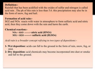 Definition:-
Rainfall that has been acidified with the oxides of sulfur and nitrogen is called
acid rain . The ph of this rain is less than 5.6. this precipitation may also be in
the form of snow, fog and hail.
Formation of acid rain:-
SO2 and NOx reacts with water in atmosphere to form sulfuric acid and nitric
acid, then they come down with the rain and harm the earth.
Chemical reaction:-
NOx + H2O --------> nitric acid (HNO3)
SO2 + H2O --------> sulfuric acid (H2SO4)
Acid rain is a broader concept refrying to two types of depositions:-
1- Wet deposition: acids can fall to the ground in the form of rain, snow, fog, or
mist.
2- Dry deposition: acid chemicals may become incorporated into dust or smoke
and fall to the ground.
Definition:-
Rainfall that has been acidified with the oxides of sulfur and nitrogen is called
acid rain . The ph of this rain is less than 5.6. this precipitation may also be in
the form of snow, fog and hail.
Formation of acid rain:-
SO2 and NOx reacts with water in atmosphere to form sulfuric acid and nitric
acid, then they come down with the rain and harm the earth.
Chemical reaction:-
NOx + H2O --------> nitric acid (HNO3)
SO2 + H2O --------> sulfuric acid (H2SO4)
Acid rain is a broader concept refrying to two types of depositions:-
1- Wet deposition: acids can fall to the ground in the form of rain, snow, fog, or
mist.
2- Dry deposition: acid chemicals may become incorporated into dust or smoke
and fall to the ground.
 