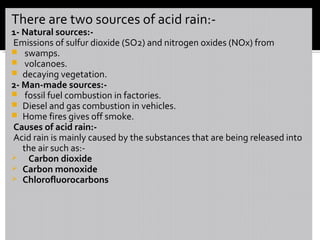 There are two sources of acid rain:-
1- Natural sources:-
Emissions of sulfur dioxide (SO2) and nitrogen oxides (NOx) from
 swamps.
 volcanoes.
 decaying vegetation.
2- Man-made sources:-
 fossil fuel combustion in factories.
 Diesel and gas combustion in vehicles.
 Home fires gives off smoke.
Causes of acid rain:-
Acid rain is mainly caused by the substances that are being released into
the air such as:-
 Carbon dioxide
 Carbon monoxide
 Chlorofluorocarbons
 