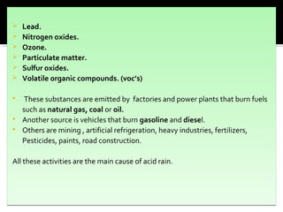  Lead.
 Nitrogen oxides.
 Ozone.
 Particulate matter.
 Sulfur oxides.
 Volatile organic compounds. (voc’s)
 These substances are emitted by factories and power plants that burn fuels
such as natural gas, coal or oil.
 Another source is vehicles that burn gasoline and diesel.
 Others are mining , artificial refrigeration, heavy industries, fertilizers,
Pesticides, paints, road construction.
All these activities are the main cause of acid rain.
 Lead.
 Nitrogen oxides.
 Ozone.
 Particulate matter.
 Sulfur oxides.
 Volatile organic compounds. (voc’s)
 These substances are emitted by factories and power plants that burn fuels
such as natural gas, coal or oil.
 Another source is vehicles that burn gasoline and diesel.
 Others are mining , artificial refrigeration, heavy industries, fertilizers,
Pesticides, paints, road construction.
All these activities are the main cause of acid rain.
 