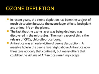  In recent years, the ozone depletion has been the subject of
much discussion because the ozone layer effects both plant
and animal life on the planet.
 The fact that the ozone layer was being depleted was
discovered in the mid-1980s. The main cause of this is the
release of CFCs, chlorofluorocarbons.
 Antarctica was an early victim of ozone destruction. A
massive hole in the ozone layer right above Antarctica now
threatens not only that continent, but many others that
could be the victims of Antarctica's melting icecaps
 