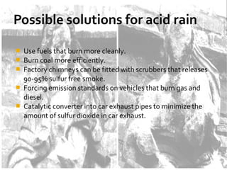  Use fuels that burn more cleanly.
 Burn coal more efficiently.
 Factory chimneys can be fitted with scrubbers that releases
90-95% sulfur free smoke.
 Forcing emission standards on vehicles that burn gas and
diesel.
 Catalytic converter into car exhaust pipes to minimize the
amount of sulfur dioxide in car exhaust.
 