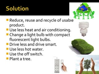  Reduce, reuse and recycle of usable
product.
 Use less heat and air conditioning.
 Change a light bulb with compact
fluorescent light bulbs.
 Drive less and drive smart.
 Use less hot water.
 Use the off switch.
 Plant a tree.
 