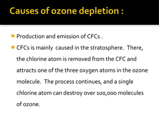  Production and emission of CFCs .
 CFCs is mainly caused in the stratosphere. There,
the chlorine atom is removed from the CFC and
attracts one of the three oxygen atoms in the ozone
molecule. The process continues, and a single
chlorine atom can destroy over 100,000 molecules
of ozone.
 