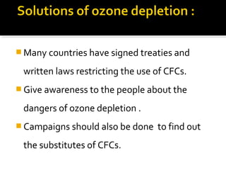  Many countries have signed treaties and
written laws restricting the use of CFCs.
 Give awareness to the people about the
dangers of ozone depletion .
 Campaigns should also be done to find out
the substitutes of CFCs.
 