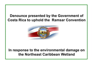 Denounce presented by the Government of
Costa Rica to uphold the Ramsar Convention
In response to the environmental damage on
the Northeast Caribbean Wetland
 