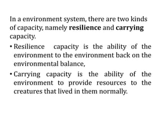 In a environment system, there are two kinds
of capacity, namely resilience and carrying
capacity.
• Resilience capacity is the ability of the
environment to the environment back on the
environmental balance,
• Carrying capacity is the ability of the
environment to provide resources to the
creatures that lived in them normally.
 