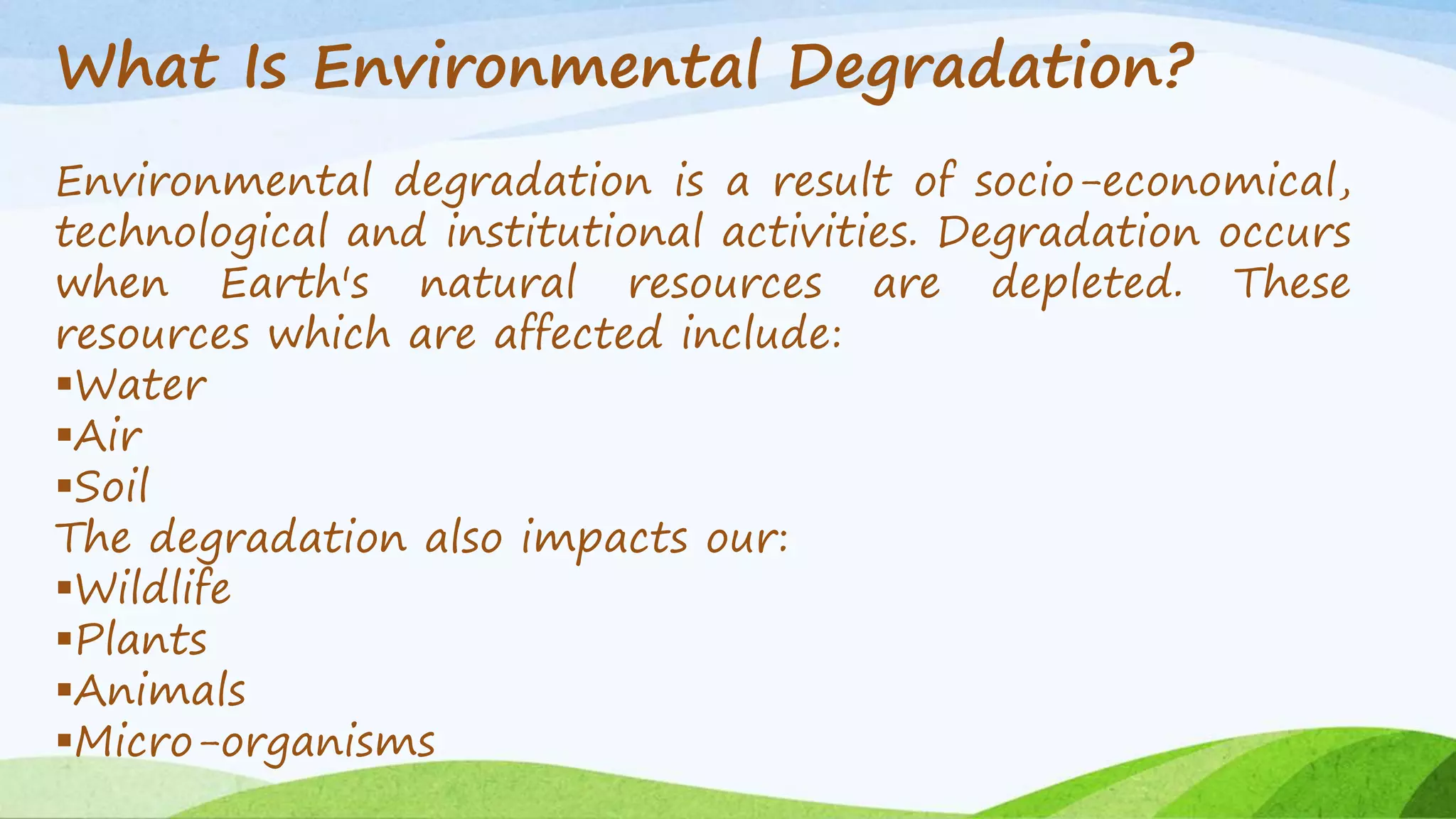 What Is Environmental Degradation? 
Environmental degradation is a result of socio-economical, 
technological and institutional activities. Degradation occurs 
when Earth's natural resources are depleted. These 
resources which are affected include: 
Water 
Air 
Soil 
The degradation also impacts our: 
Wildlife 
Plants 
Animals 
Micro-organisms 
 