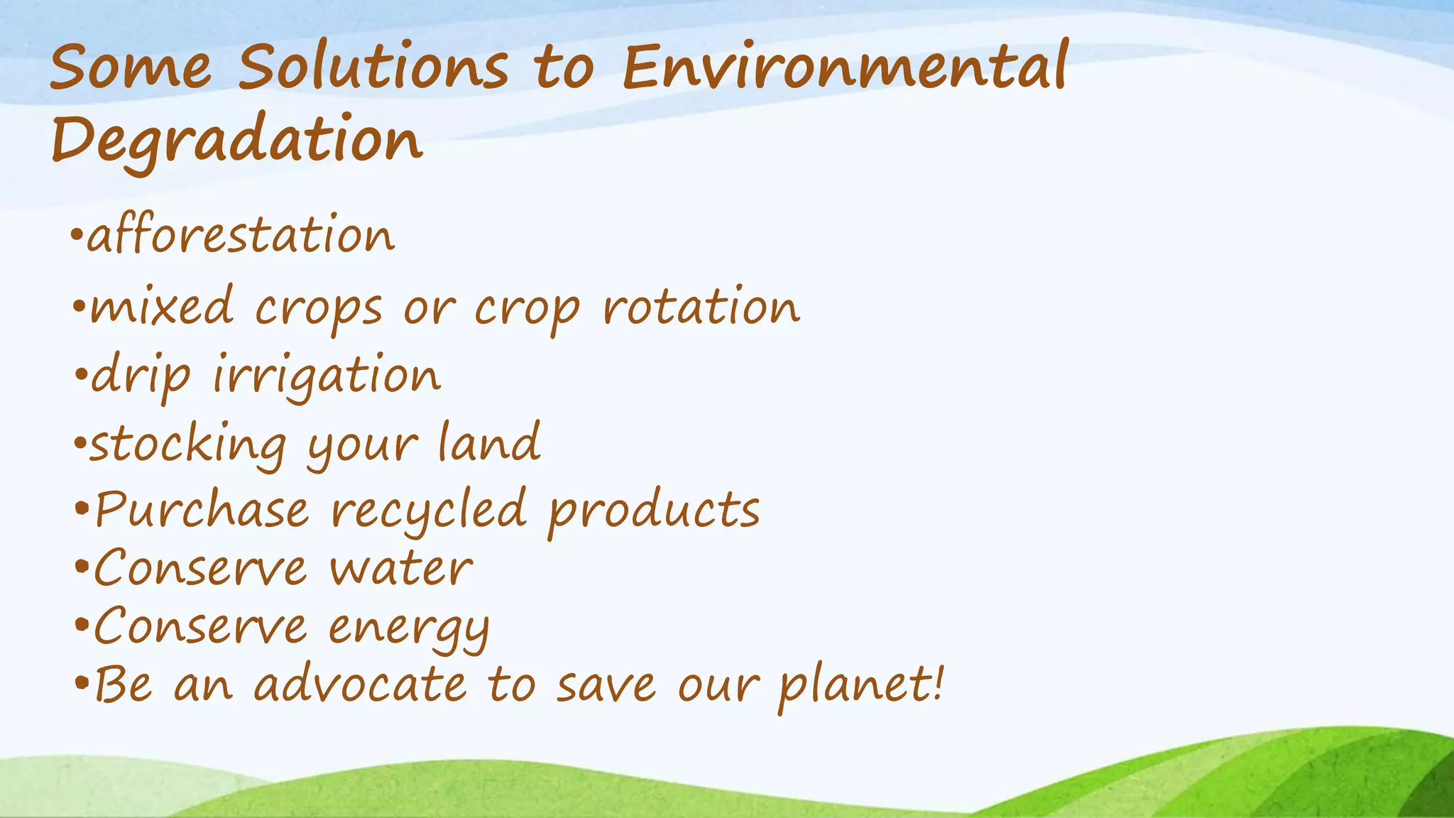 Some Solutions to Environmental 
Degradation 
•afforestation 
•mixed crops or crop rotation 
•drip irrigation 
•stocking your land 
•Purchase recycled products 
•Conserve water 
•Conserve energy 
•Be an advocate to save our planet! 
 