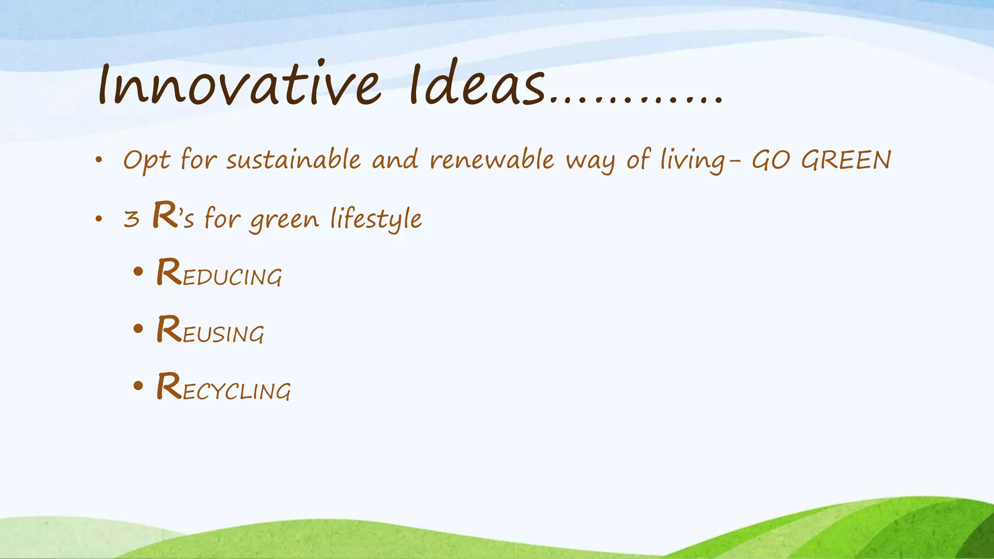 Innovative Ideas………… 
• Opt for sustainable and renewable way of living- GO GREEN 
• 3 R’s for green lifestyle 
• REDUCING 
• REUSING 
• RECYCLING 
 