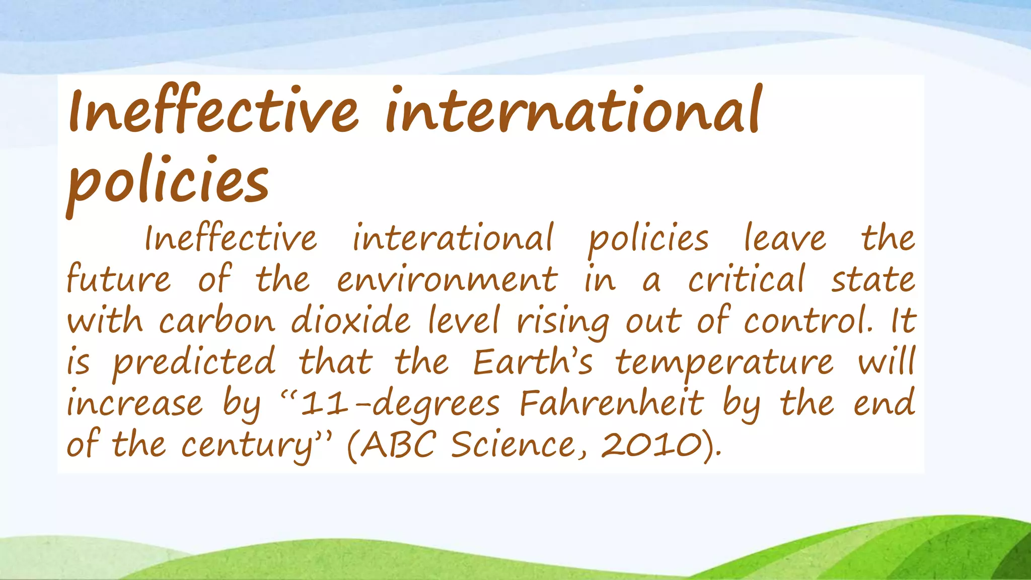 Ineffective international 
policies 
Ineffective interational policies leave the 
future of the environment in a critical state 
with carbon dioxide level rising out of control. It 
is predicted that the Earth’s temperature will 
increase by “11-degrees Fahrenheit by the end 
of the century” (ABC Science, 2010). 
 