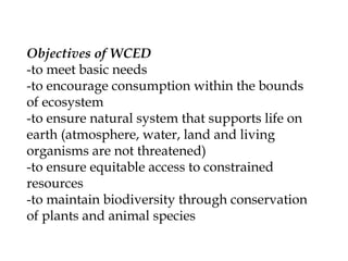 Objectives of WCED
-to meet basic needs
-to encourage consumption within the bounds
of ecosystem
-to ensure natural system that supports life on
earth (atmosphere, water, land and living
organisms are not threatened)
-to ensure equitable access to constrained
resources
-to maintain biodiversity through conservation
of plants and animal species
 