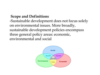 Scope and Definitions
-Sustainable development does not focus solely
on environmental issues. More broadly,
sustainable development policies encompass
three general policy areas: economic,
environmental and social
 