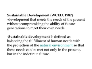 Sustainable Development (WCED, 1987)
-development that meets the needs of the present
without compromising the ability of future
generations to meet their own needs.
-Sustainable development is defined as
balancing the fulfillment of human needs with
the protection of the natural environment so that
these needs can be met not only in the present,
but in the indefinite future.
 