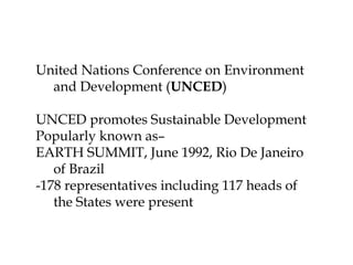 United Nations Conference on Environment
and Development (UNCED)
UNCED promotes Sustainable Development
Popularly known as–
EARTH SUMMIT, June 1992, Rio De Janeiro
of Brazil
-178 representatives including 117 heads of
the States were present
 