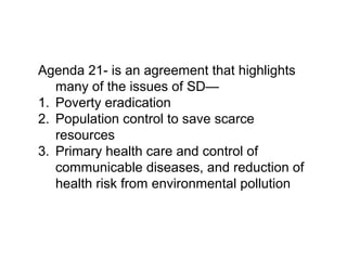 Agenda 21- is an agreement that highlights
many of the issues of SD—
1. Poverty eradication
2. Population control to save scarce
resources
3. Primary health care and control of
communicable diseases, and reduction of
health risk from environmental pollution
 