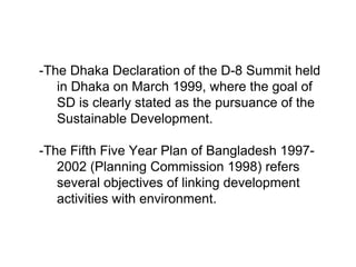 -The Dhaka Declaration of the D-8 Summit held
in Dhaka on March 1999, where the goal of
SD is clearly stated as the pursuance of the
Sustainable Development.
-The Fifth Five Year Plan of Bangladesh 1997-
2002 (Planning Commission 1998) refers
several objectives of linking development
activities with environment.
 