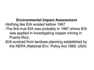 Environmental Impact Assessment
-Nothing like EIA existed before 1967
-The first true EIA was probably in 1967 where EIA
was applied in investigating copper mining in
Puerto Rico.
-EIA evolved from landuse planning established by
the NEPA (National Env. Policy Act 1969, USA)
 