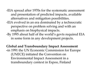 -EIA spread after 1970s for the systematic assessment
and presentation of predicted impacts, available
alternatives and mitigation possibilities.
-EIA evolved in an era dominated by a technocratic
perspective on problem solving and with an
emphasis on biophysical impacts.
-By 1995 about half of the world’s govts required EIA
in some form in any development projects.
Global and Transboundary Impact Assessment
-in 1991 the UN Economic Commission for Europe
(UNECE) initiated the Convention on
Environmental Impact Assessment in a
transboundary context in Espoo, Finland
 