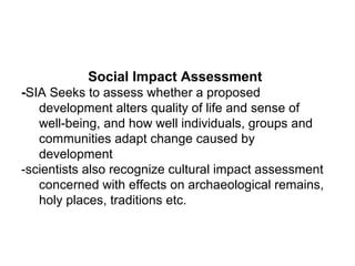 Social Impact Assessment
-SIA Seeks to assess whether a proposed
development alters quality of life and sense of
well-being, and how well individuals, groups and
communities adapt change caused by
development
-scientists also recognize cultural impact assessment
concerned with effects on archaeological remains,
holy places, traditions etc.
 