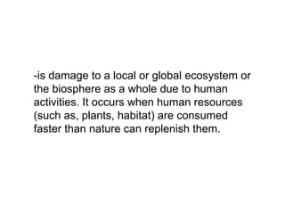 -is damage to a local or global ecosystem or
the biosphere as a whole due to human
activities. It occurs when human resources
(such as, plants, habitat) are consumed
faster than nature can replenish them.
 