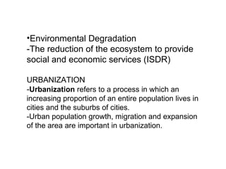 •Environmental Degradation
-The reduction of the ecosystem to provide
social and economic services (ISDR)
URBANIZATION
-Urbanization refers to a process in which an
increasing proportion of an entire population lives in
cities and the suburbs of cities.
-Urban population growth, migration and expansion
of the area are important in urbanization.
 